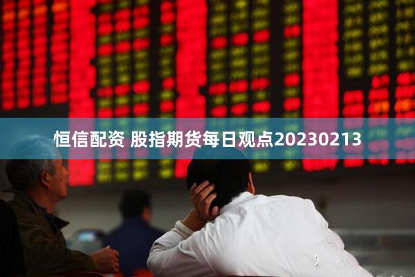 恒信配资 股指期货每日观点20230213