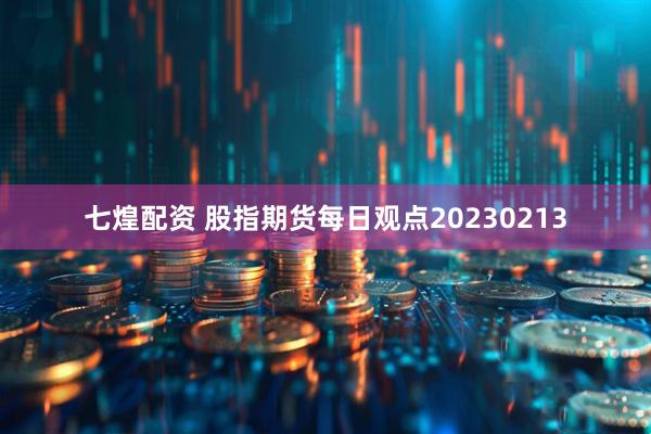 七煌配资 股指期货每日观点20230213