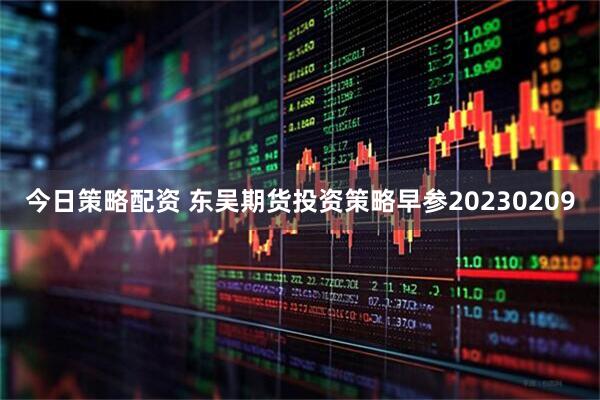 今日策略配资 东吴期货投资策略早参20230209