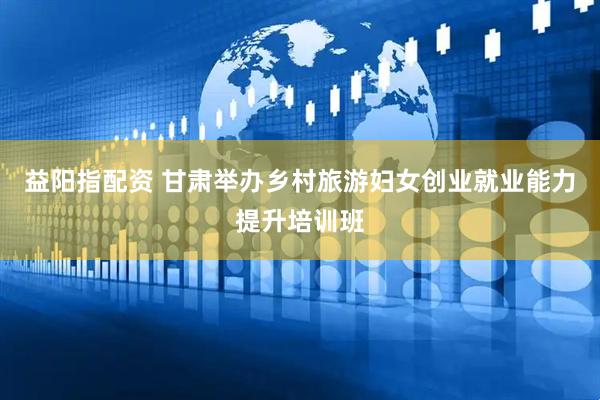 益阳指配资 甘肃举办乡村旅游妇女创业就业能力提升培训班