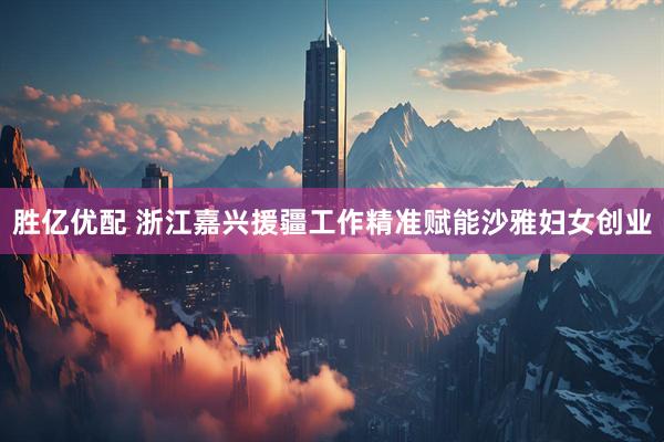 胜亿优配 浙江嘉兴援疆工作精准赋能沙雅妇女创业