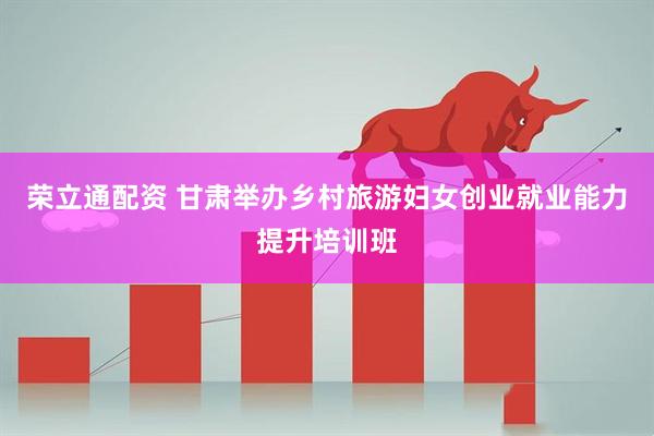 荣立通配资 甘肃举办乡村旅游妇女创业就业能力提升培训班