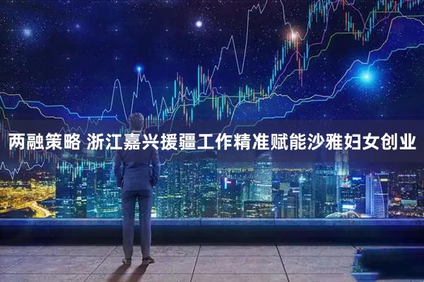 两融策略 浙江嘉兴援疆工作精准赋能沙雅妇女创业