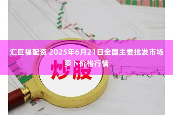 汇巨福配资 2025年6月21日全国主要批发市场萝卜价格行情