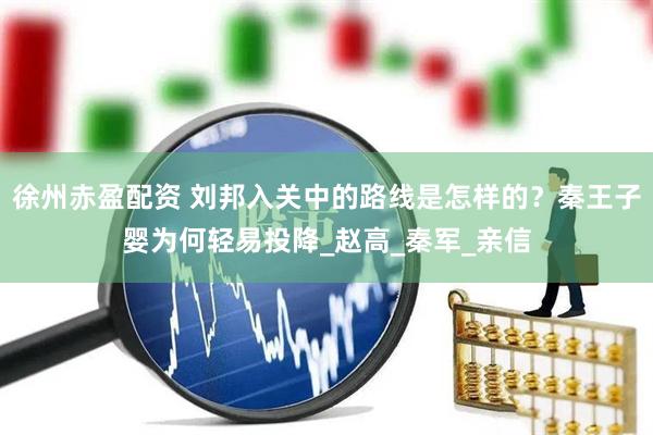 徐州赤盈配资 刘邦入关中的路线是怎样的？秦王子婴为何轻易投降_赵高_秦军_亲信