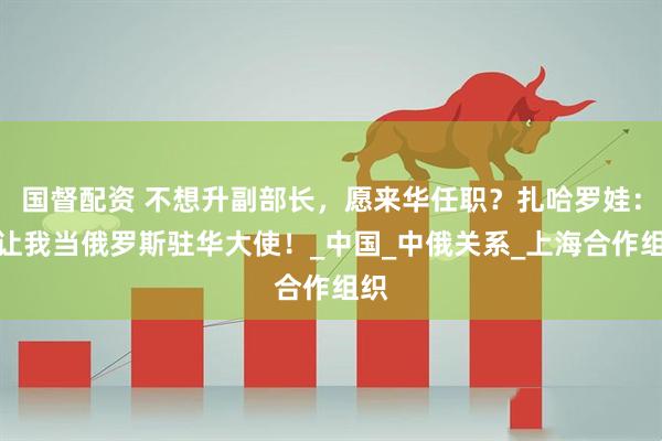 国督配资 不想升副部长，愿来华任职？扎哈罗娃：请让我当俄罗斯驻华大使！_中国_中俄关系_上海合作组织