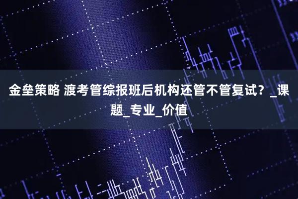 金垒策略 渡考管综报班后机构还管不管复试？_课题_专业_价值