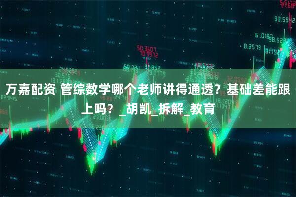 万嘉配资 管综数学哪个老师讲得通透？基础差能跟上吗？_胡凯_拆解_教育