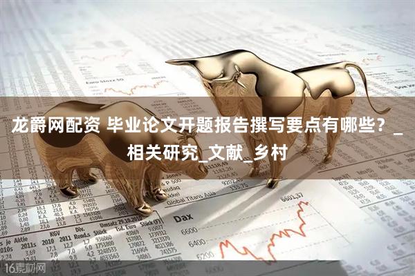 龙爵网配资 毕业论文开题报告撰写要点有哪些？_相关研究_文献_乡村