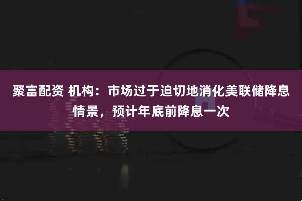 聚富配资 机构：市场过于迫切地消化美联储降息情景，预计年底前降息一次