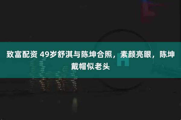 致富配资 49岁舒淇与陈坤合照，素颜亮眼，陈坤戴帽似老头