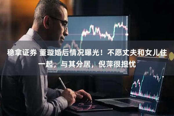 稳拿证券 董璇婚后情况曝光！不愿丈夫和女儿住一起，与其分居，倪萍很担忧