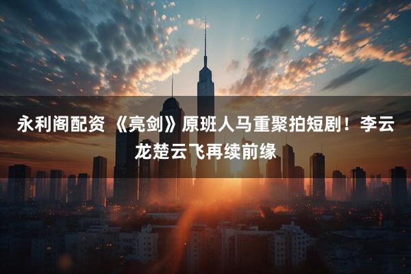 永利阁配资 《亮剑》原班人马重聚拍短剧！李云龙楚云飞再续前缘