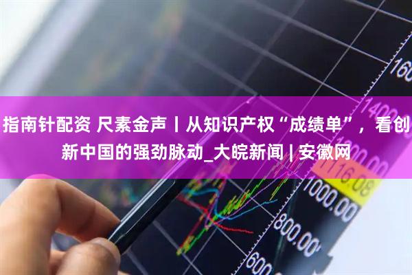 指南针配资 尺素金声丨从知识产权“成绩单”，看创新中国的强劲脉动_大皖新闻 | 安徽网