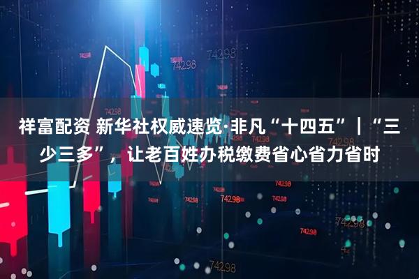 祥富配资 新华社权威速览·非凡“十四五”｜“三少三多”，让老百姓办税缴费省心省力省时