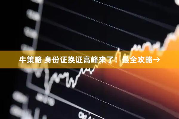 牛策略 身份证换证高峰来了！最全攻略→