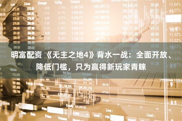 明富配资 《无主之地4》背水一战：全面开放、降低门槛，只为赢得新玩家青睐