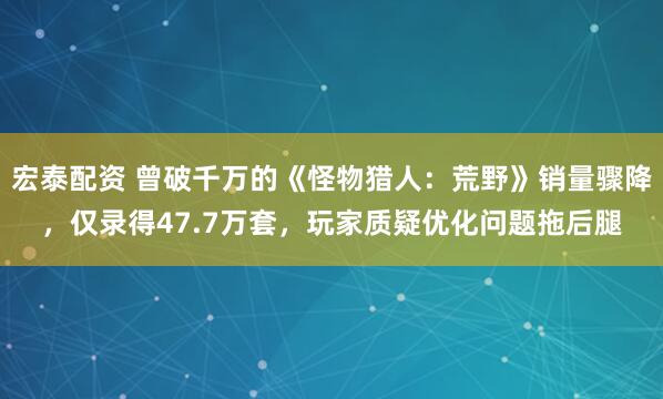 宏泰配资 曾破千万的《怪物猎人：荒野》销量骤降，仅录得47.7万套，玩家质疑优化问题拖后腿