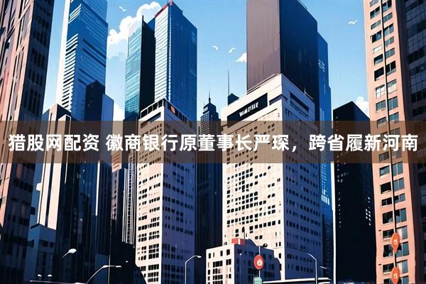 猎股网配资 徽商银行原董事长严琛，跨省履新河南