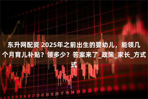 东升网配资 2025年之前出生的婴幼儿，能领几个月育儿补贴？领多少？答案来了_政策_家长_方式