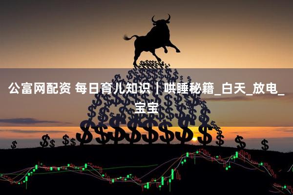 公富网配资 每日育儿知识｜哄睡秘籍_白天_放电_宝宝