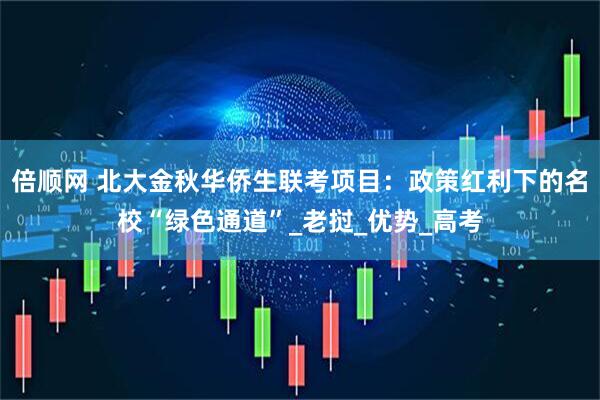 倍顺网 北大金秋华侨生联考项目：政策红利下的名校“绿色通道”_老挝_优势_高考