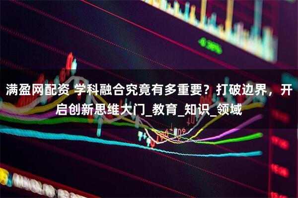 满盈网配资 学科融合究竟有多重要？打破边界，开启创新思维大门_教育_知识_领域
