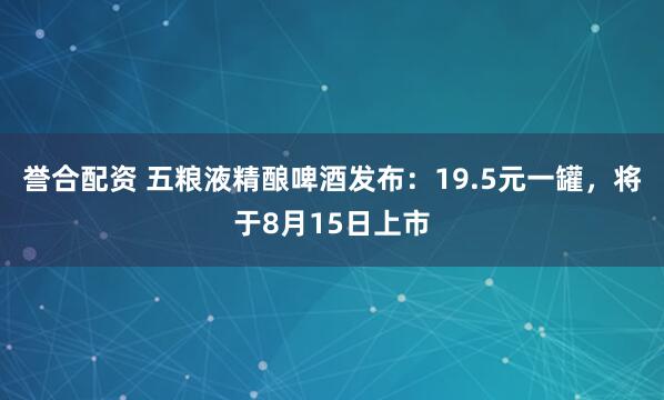 誉合配资 五粮液精酿啤酒发布：19.5元一罐，将于8月15日上市