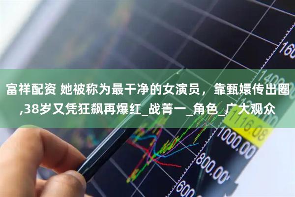 富祥配资 她被称为最干净的女演员，靠甄嬛传出圈,38岁又凭狂飙再爆红_战菁一_角色_广大观众