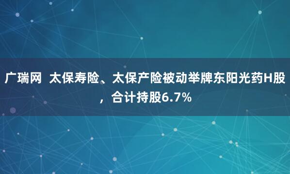 广瑞网  太保寿险、太保产险被动举牌东阳光药H股，合计持股6.7%