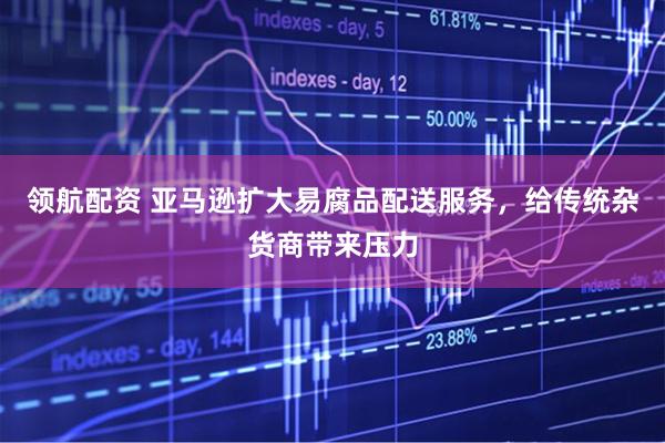 领航配资 亚马逊扩大易腐品配送服务，给传统杂货商带来压力